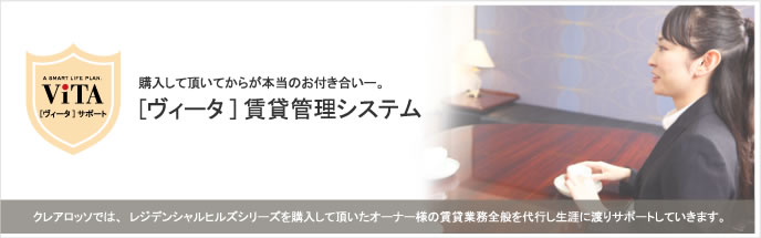 購入していただいてからが本当のお付き合い-。
[ヴィータ]賃貸管理システム
クレアロッソでは、レジデンシャルヒルズシリーズを購入していただいたオーナーさまの賃貸業務全般を代行し生涯にわたりサポートしていきます。