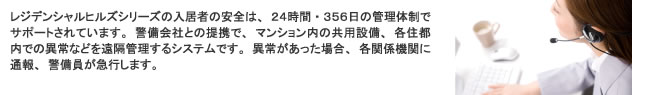 レジデンシャルヒルズシリーズの入居者の安全は、24時間・365日の管理体制でサポートされています。
警備会社との提携で、マンション内の共用設備、各住居内での異常などを沿革管理するシステムです。
異常があった場合、各関係機関に通報、警備員が急行します。