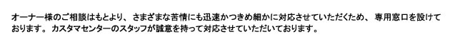 オーナー様の相談はもとより、さまざまな苦情にも迅速かつ決め細やかに対応させていただくため、
専用窓口を設けております。
カスタマセンターのスタッフが誠意を持って対応させていただいております。